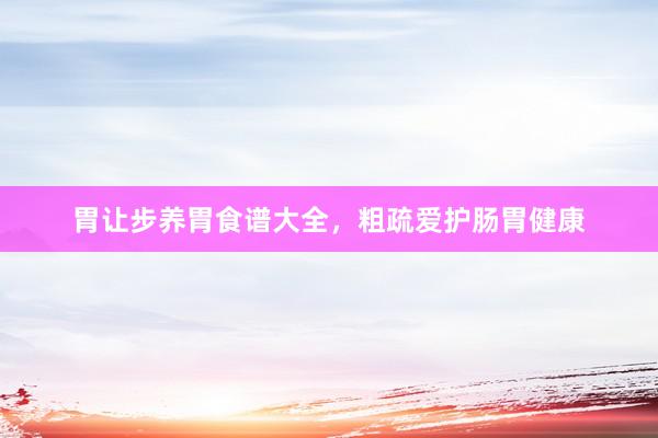 胃让步养胃食谱大全,粗疏爱护肠胃健康